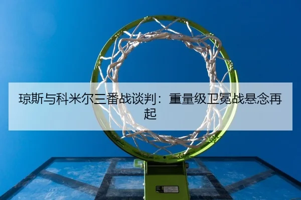 琼斯与科米尔三番战谈判：重量级卫冕战悬念再起